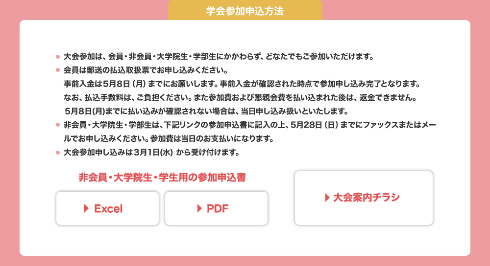 大会へは、会員・非会員・大学院生・学部生問わず、どなたでも参加いただけます。事前入金は5月8日（月）まで。会員は郵送の払込取扱票にてお申し込みください。非会員・大学院生・学部生は下記より参加申込書をダウンロードし、記入のうえ5月28日（日）までにFAXまたはメールでお申し込みください。参加申込は3月1日（水）より受付開始です。