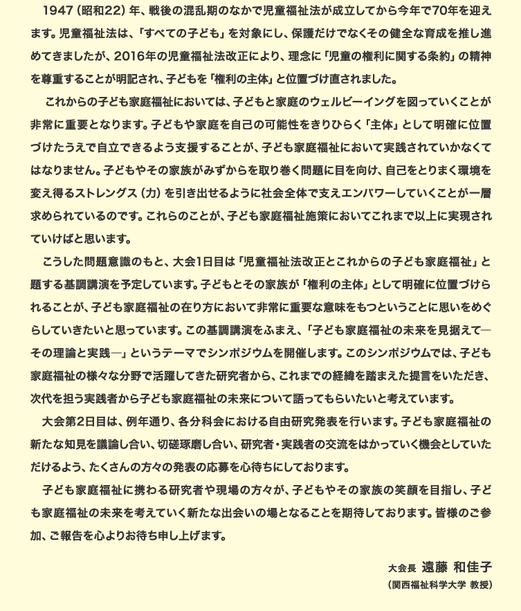 1947（昭和22）年、戦後の混乱期のなかで児童福祉法が成立してから今年で70年を迎えます。児童福祉法は、「すべての子ども」を対象にし、保護だけでなくその健全な育成を推し進めてきましたが、2016年の児童福祉法改正により、理念に「児童の権利に関する条約」の精神を尊重することが明記され、子どもを「権利の主体」と位置づけ直されました。これからの子ども家庭福祉においては、子どもと家庭のウェルビーイングを図っていくことが非常に重要となります。子どもや家庭を自己の可能性をきりひらく「主体」として明確に位置づけたうえで自立できるよう支援することが、子ども家庭福祉において実践されていかなくてはなりません。子どもやその家族がみずからを取り巻く問題に目を向け、自己をとりまく環境を変え得るストレングス（力）を引き出せるように社会全体で支えエンパワーしていくことが一層求められているのです。これらのことが、子ども家庭福祉施策においてこれまで以上に実現されていけばと思います。こうした問題意識のもと、大会1日目は「児童福祉法改正とこれからの子ども家庭福祉」と題する基調講演を予定しています。子どもとその家族が「権利の主体」として明確に位置づけられることが、子ども家庭福祉の在り方において非常に重要な意味をもつということに思いをめぐらしていきたいと思っています。この基調講演をふまえ、「子ども家庭福祉の未来を見据えて―その理論と実践―」というテーマでシンポジウムを開催します。このシンポジウムでは、子ども家庭福祉の様々な分野で活躍してきた研究者から、これまでの経緯を踏まえた提言をいただき、次代を担う実践者から子ども家庭福祉の未来について語ってもらいたいと考えています。大会第2日目は、例年通り、各分科会における自由研究発表を行います。子ども家庭福祉の新たな知見を議論し合い、切磋琢磨し合い、研究者・実践者の交流をはかっていく機会としていただけるよう、たくさんの方々の発表の応募を心待ちにしております。子ども家庭福祉に携わる研究者や現場の方々が、子どもやその家族の笑顔を目指し、子ども家庭福祉の未来を考えていく新たな出会いの場となることを期待しております。皆様のご参加、ご報告を心よりお待ち申し上げます。