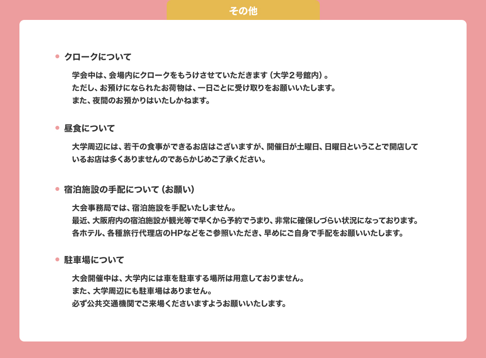 学会中は会場内にクロークを設置いたします（大学2号館内）。夜間のお預かりはできません。一日ごとに受け取りをお願いいたします。大学周辺には食事のできるお店はありますが開催日が土日となるため、営業しているお店は少ないと思われます。あらかじめご了承ください。宿泊施設、駐車場の大学事務局での手配、用意などできかねます。宿泊施設についてはご自身で確保いただき、ご来場には公共交通機関のご利用をお願いいたします。