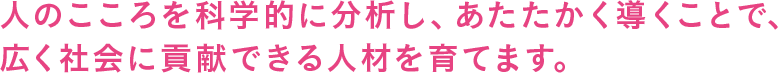 人のこころを科学的に分析し、あたたかく導くことで、広く社会に貢献できる人材を育てます。