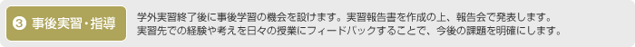 3.事後実習・指導：学外実習終了後に事後学習の機会を設けます。実習報告書を作成の上、報告会で発表します。実習先での経験や考えを日々の授業にフィードバックすることで、今後の課題を明確にします。