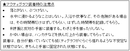 テキスト ボックス: ★アクティグラフ装着時の注意点  •	落とさない、ぶつけない。  •	水中に浸かるようなことはしない。入浴や炊事など、その危険がある場合は、その時間帯だけはずしてもらい、はずした時間帯を記録してもらう。  •	利き腕と反対の手首に装着する。わざと手を振ったりしない。  •	かゆい場合は、ハンカチなどを挟んだ上から装着してもらってよい。  装着は、自分が動いていなくても拭くティグラフがぐらぐら揺れるような不安定な状態ではなく、きちんと手首に固定された状態にする。